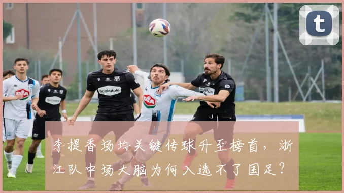 李提香场均关键传球升至榜首，浙江队中场大脑为何入选不了国足？