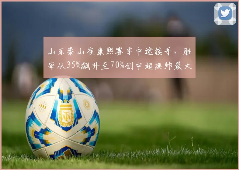 山东泰山崔康熙赛季中途接手，胜率从35%飙升至70%创中超换帅最大逆转