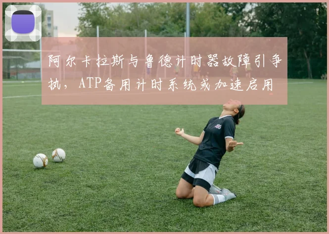 阿尔卡拉斯与鲁德计时器故障引争执，ATP备用计时系统或加速启用