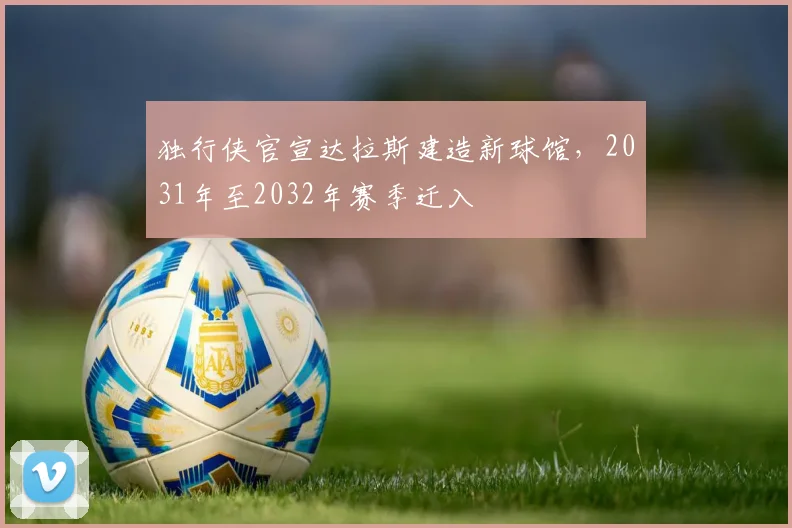 独行侠官宣达拉斯建造新球馆，2031年至2032年赛季迁入